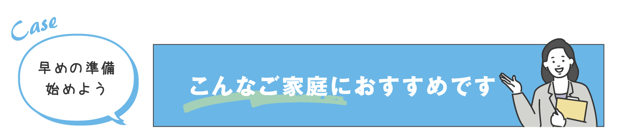 早めの準備始めよう こんなご家庭におすすめです
