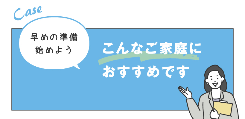 早めの準備始めよう こんなご家庭におすすめです